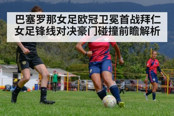巴塞罗那女足欧冠卫冕首战拜仁女足锋线对决豪门碰撞前瞻解析
